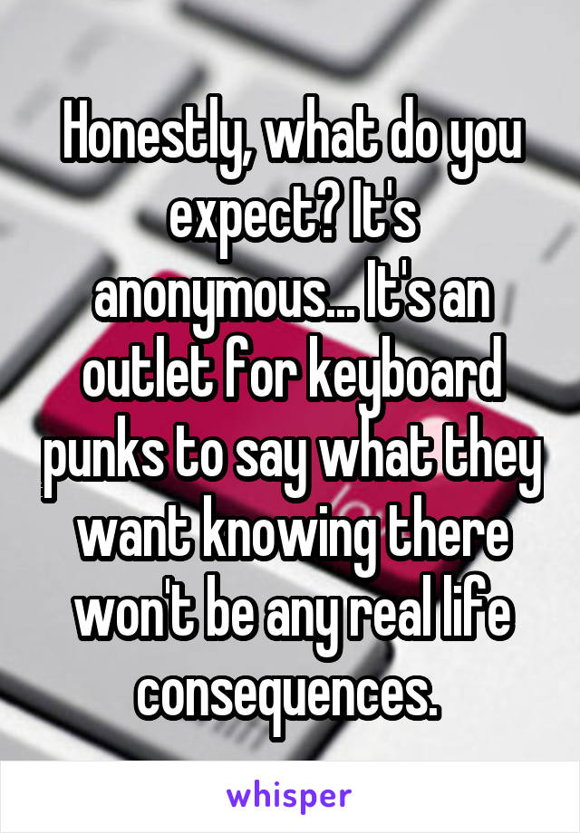 Honestly, what do you expect? It's anonymous... It's an outlet for keyboard punks to say what they want knowing there won't be any real life consequences. 