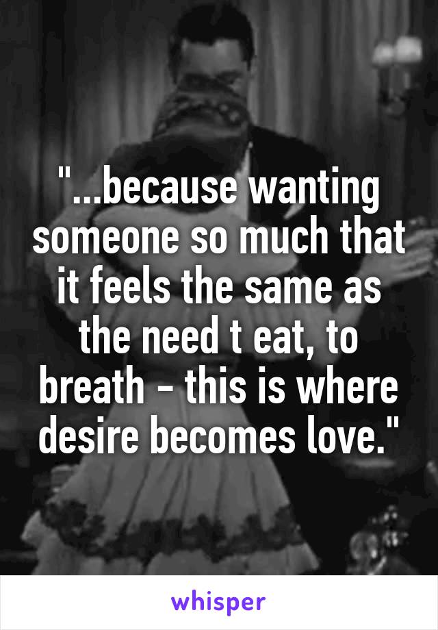 "...because wanting someone so much that it feels the same as the need t eat, to breath - this is where desire becomes love."