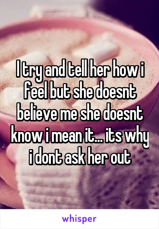 I try and tell her how i feel but she doesnt believe me she doesnt know i mean it... its why i dont ask her out