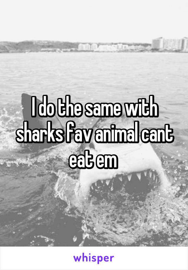 I do the same with sharks fav animal cant eat em 