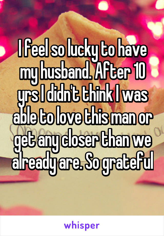 I feel so lucky to have my husband. After 10 yrs I didn't think I was able to love this man or get any closer than we already are. So grateful 