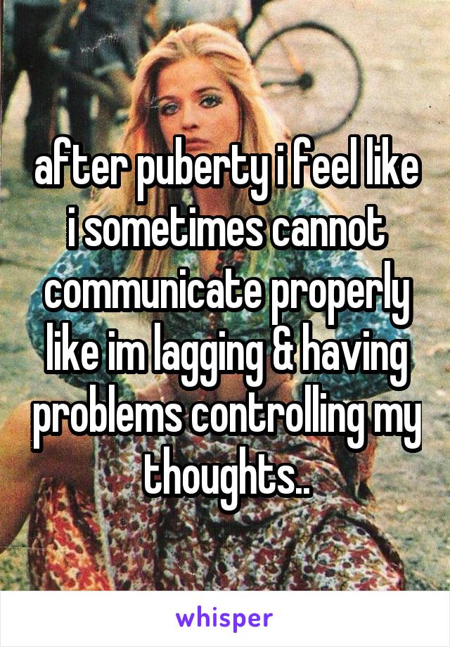 after puberty i feel like i sometimes cannot communicate properly like im lagging & having problems controlling my thoughts..