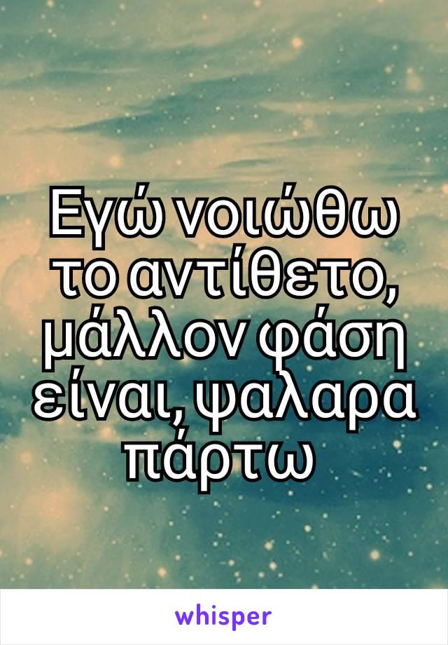 Εγώ νοιώθω το αντίθετο, μάλλον φάση είναι, ψαλαρα πάρτω 