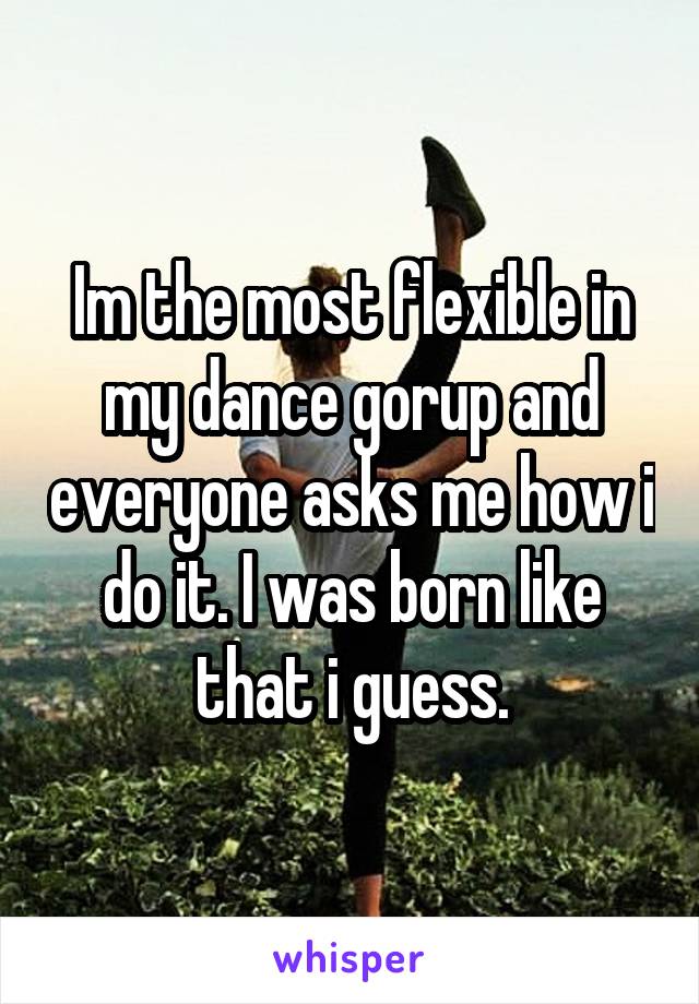 Im the most flexible in my dance gorup and everyone asks me how i do it. I was born like that i guess.