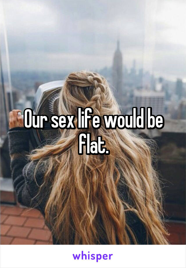 Our sex life would be flat.