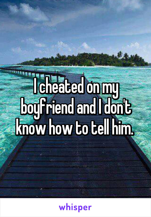 I cheated on my boyfriend and I don't know how to tell him. 