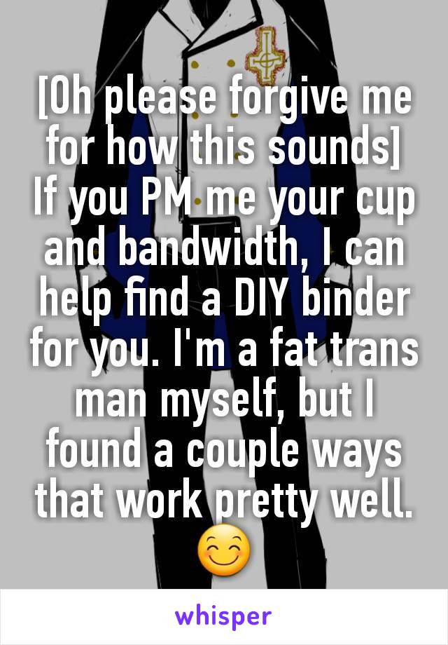 [Oh please forgive me for how this sounds]
If you PM me your cup and bandwidth, I can help find a DIY binder for you. I'm a fat trans man myself, but I found a couple ways that work pretty well. 😊