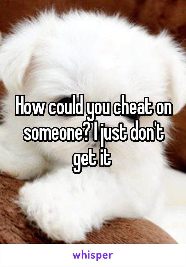 How could you cheat on someone? I just don't get it 