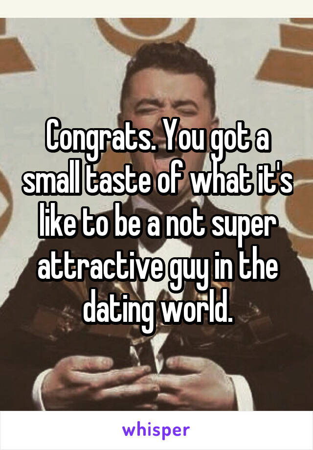 Congrats. You got a small taste of what it's like to be a not super attractive guy in the dating world.