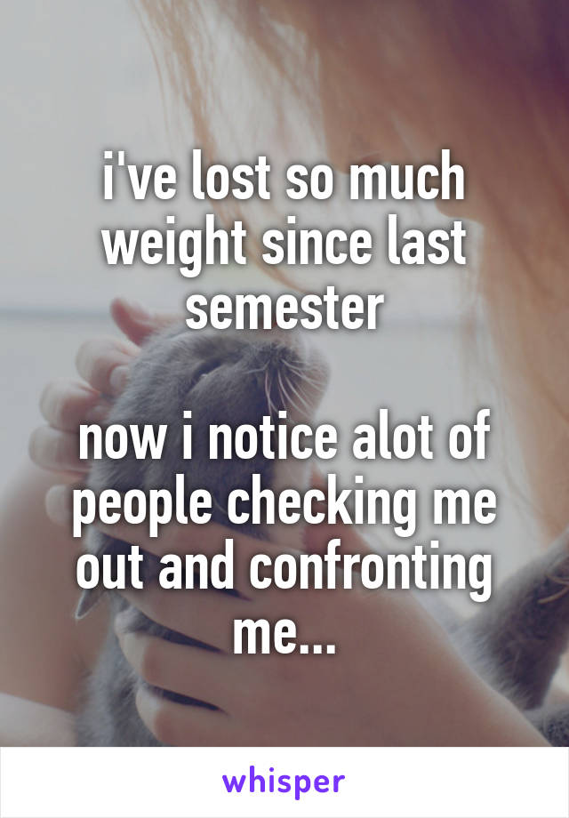 i've lost so much weight since last semester

now i notice alot of people checking me out and confronting me...