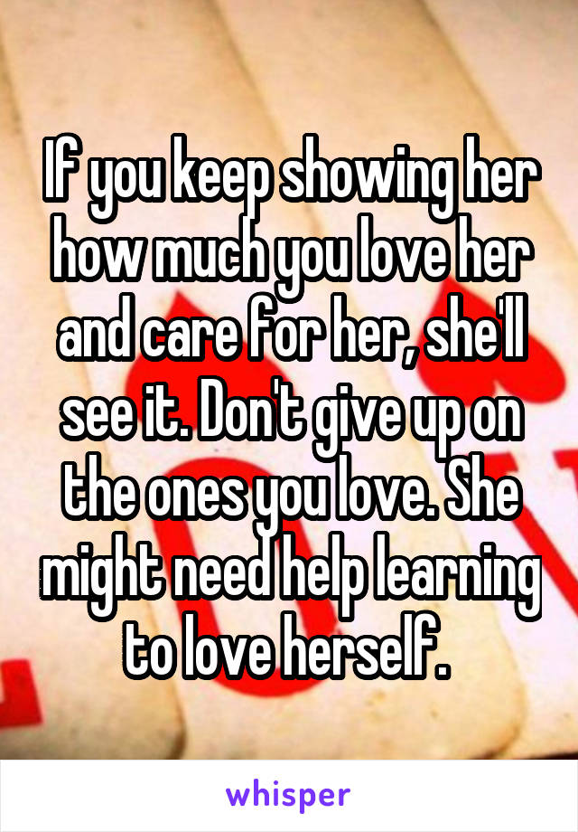 If you keep showing her how much you love her and care for her, she'll see it. Don't give up on the ones you love. She might need help learning to love herself. 