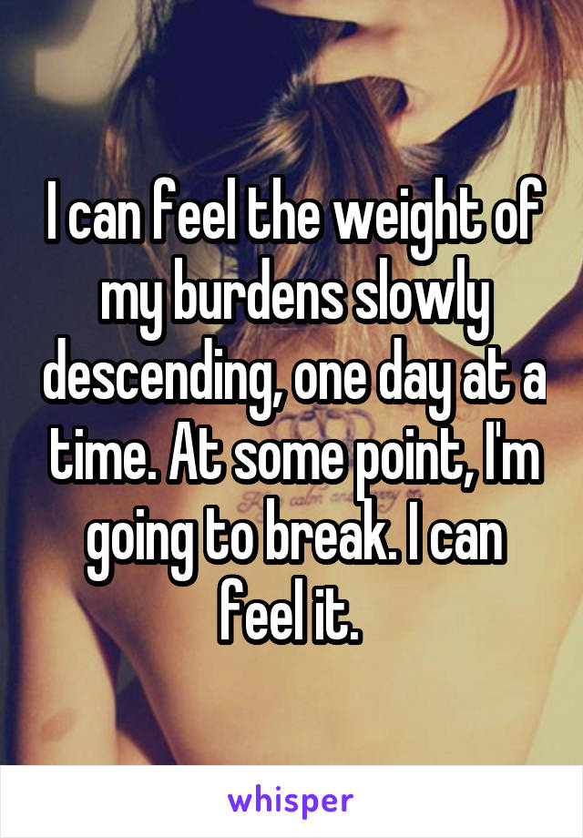 I can feel the weight of my burdens slowly descending, one day at a time. At some point, I'm going to break. I can feel it. 