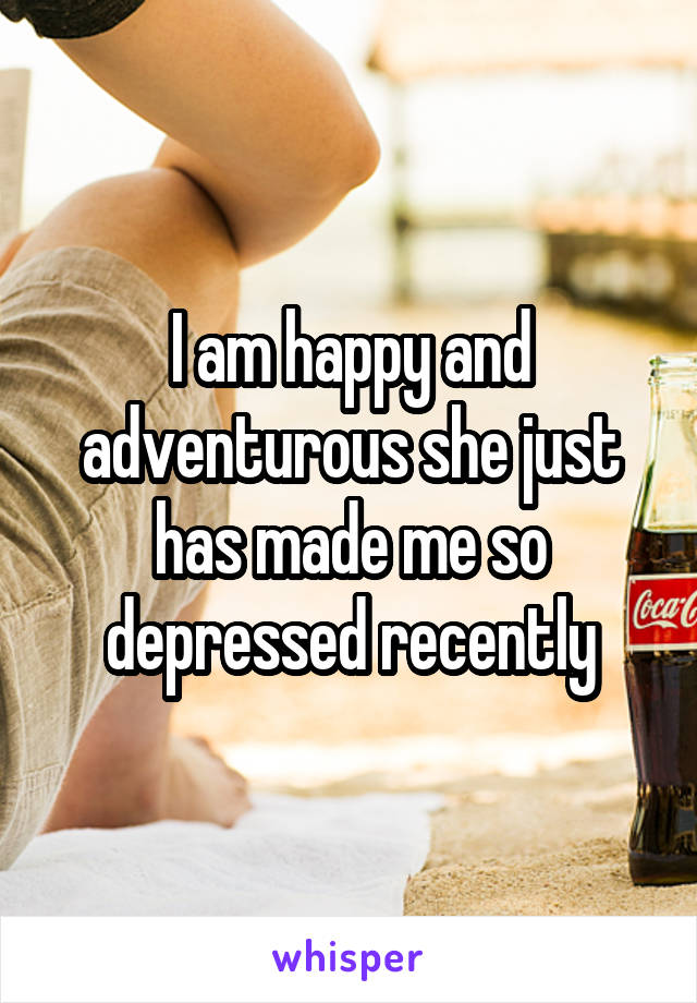 I am happy and adventurous she just has made me so depressed recently