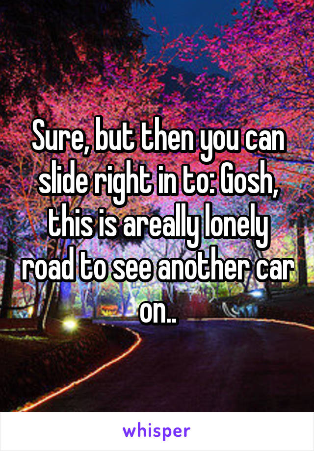 Sure, but then you can slide right in to: Gosh, this is areally lonely road to see another car on..