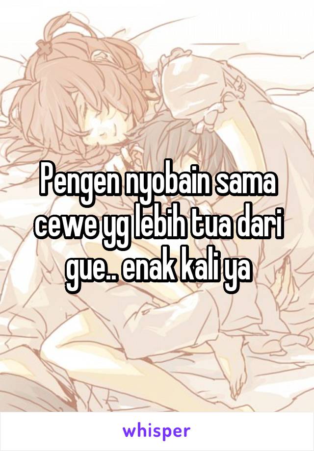 Pengen nyobain sama cewe yg lebih tua dari gue.. enak kali ya