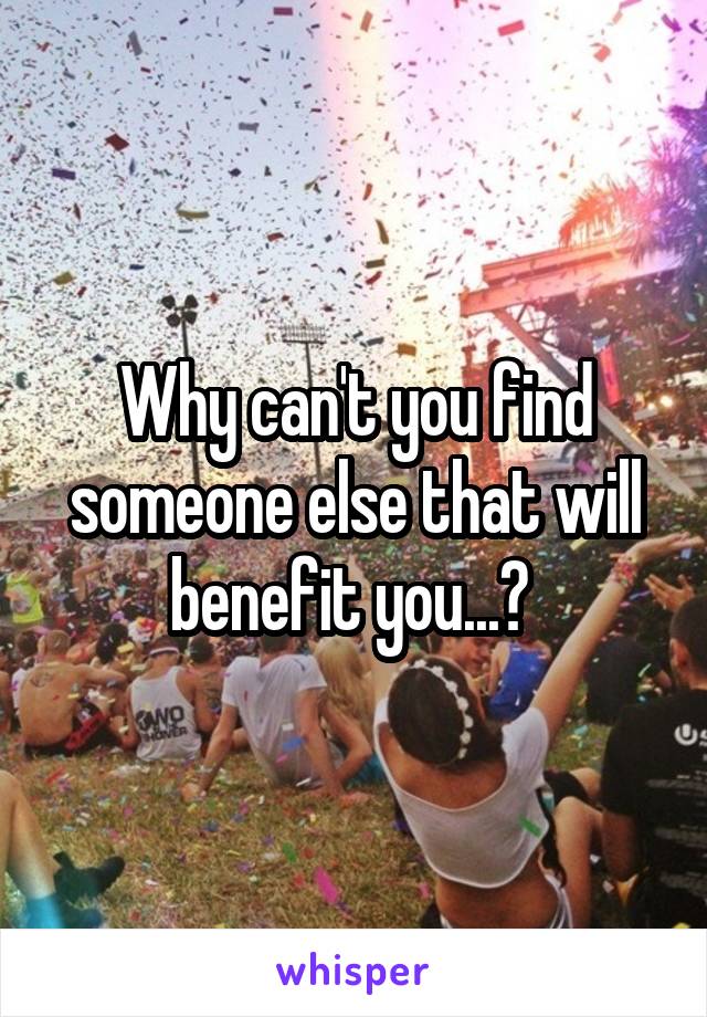 Why can't you find someone else that will benefit you...? 