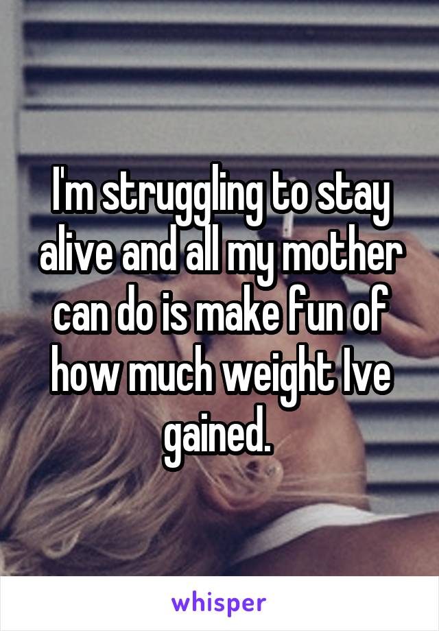 I'm struggling to stay alive and all my mother can do is make fun of how much weight Ive gained. 