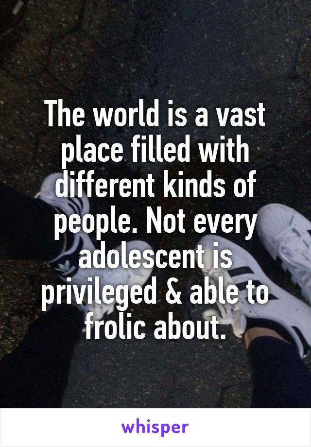 The world is a vast place filled with different kinds of people. Not every adolescent is privileged & able to frolic about.