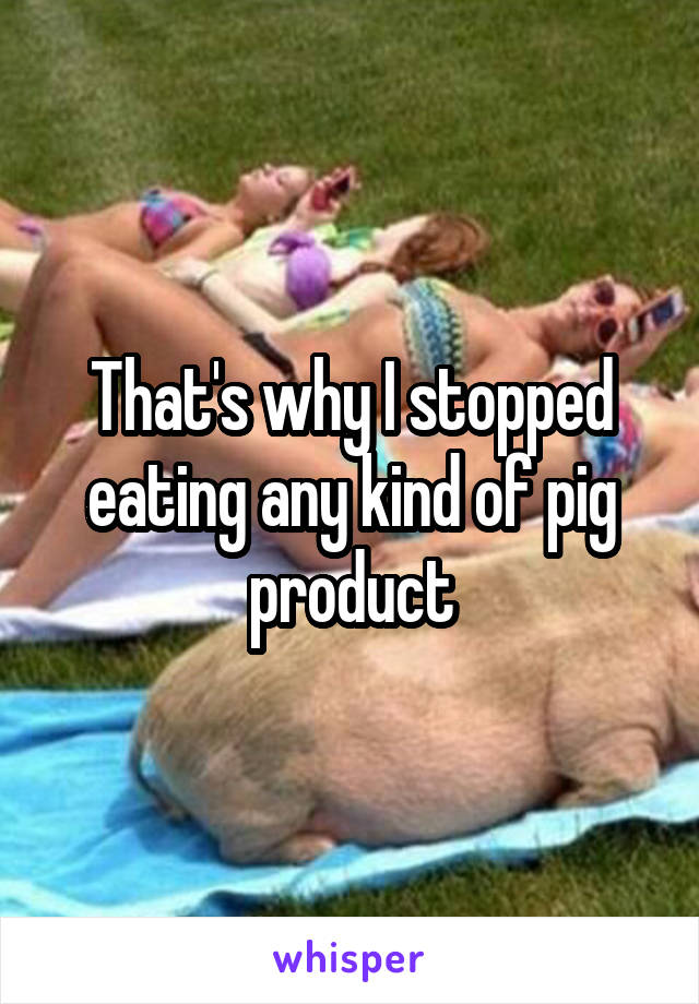 That's why I stopped eating any kind of pig product