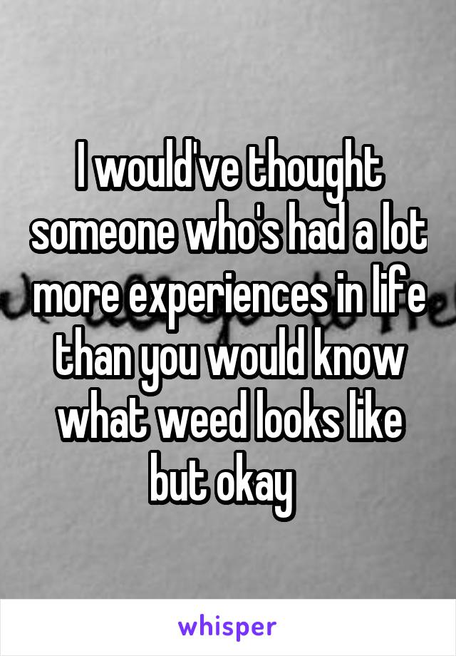 I would've thought someone who's had a lot more experiences in life than you would know what weed looks like but okay  