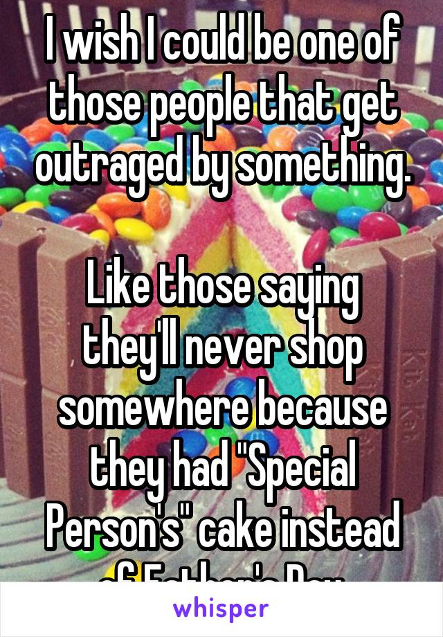 I wish I could be one of those people that get outraged by something.

Like those saying they'll never shop somewhere because they had "Special Person's" cake instead of Father's Day.