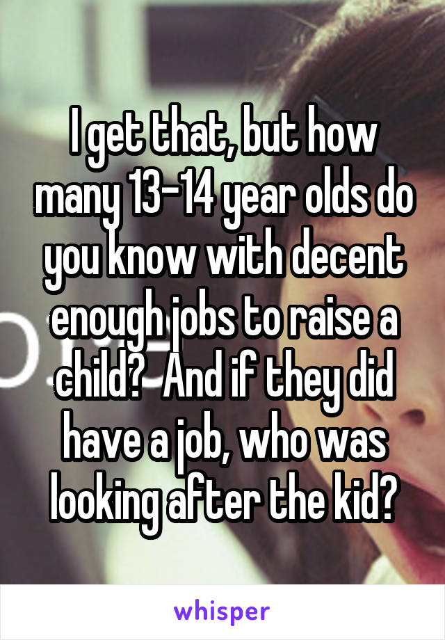 I get that, but how many 13-14 year olds do you know with decent enough jobs to raise a child?  And if they did have a job, who was looking after the kid?