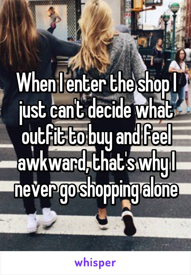 When I enter the shop I just can't decide what outfit to buy and feel awkward, that's why I never go shopping alone