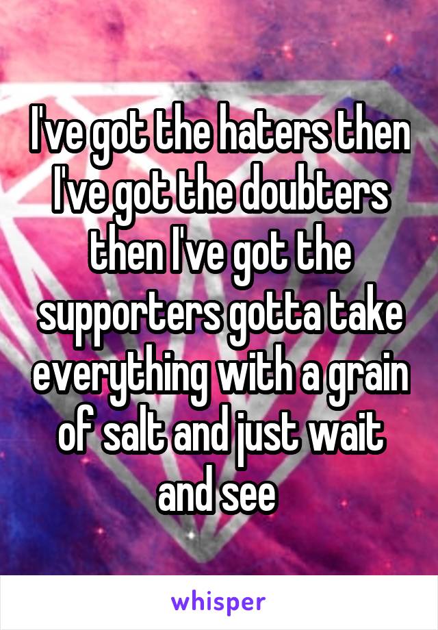 I've got the haters then I've got the doubters then I've got the supporters gotta take everything with a grain of salt and just wait and see 