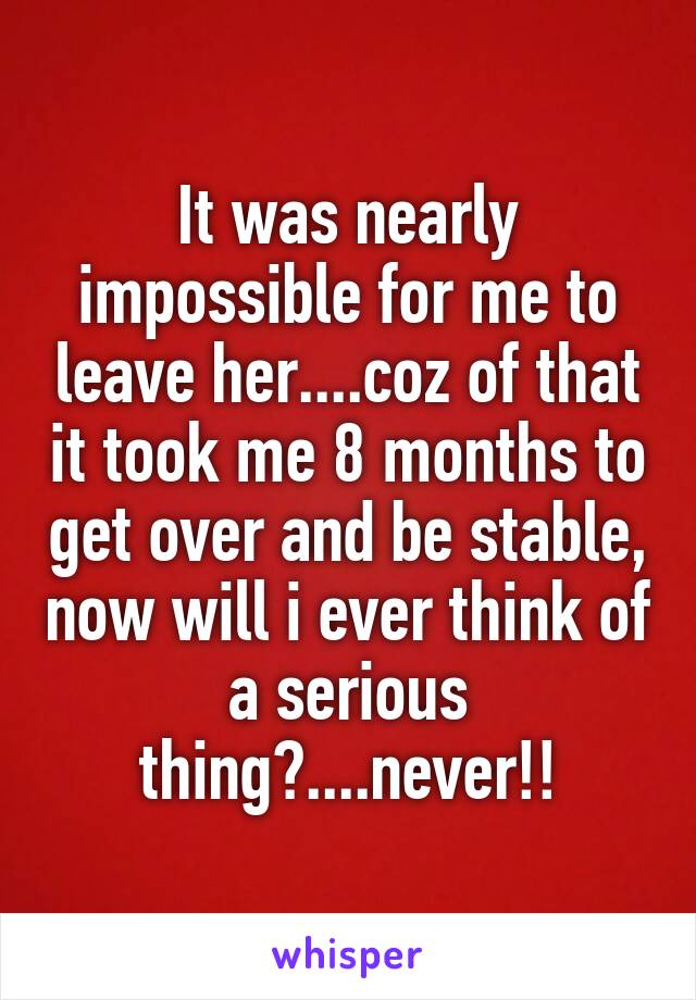 It was nearly impossible for me to leave her....coz of that it took me 8 months to get over and be stable, now will i ever think of a serious thing?....never!!