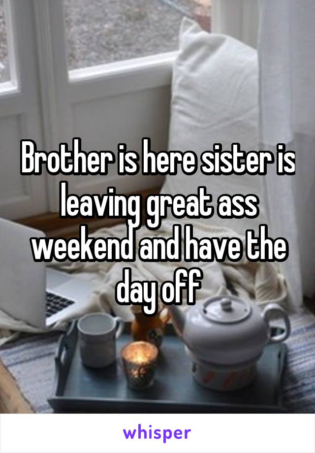 Brother is here sister is leaving great ass weekend and have the day off