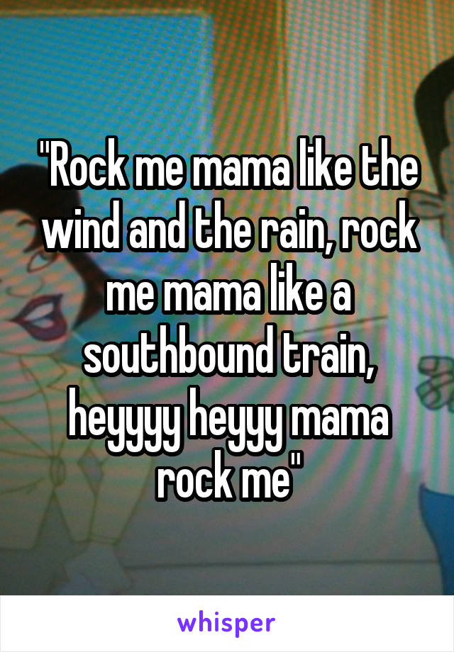 "Rock me mama like the wind and the rain, rock me mama like a southbound train, heyyyy heyyy mama rock me"