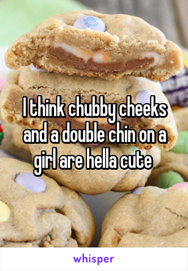 I think chubby cheeks and a double chin on a girl are hella cute 