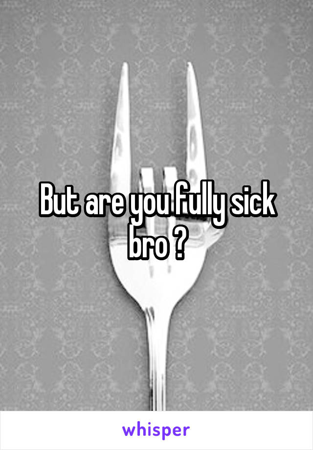 But are you fully sick bro ?