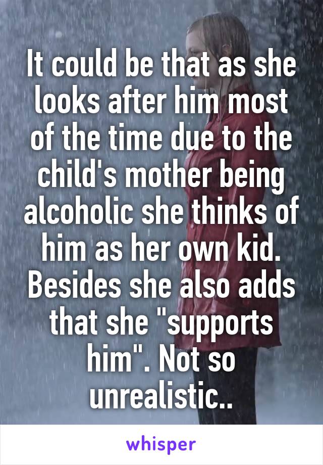 It could be that as she looks after him most of the time due to the child's mother being alcoholic she thinks of him as her own kid. Besides she also adds that she "supports him". Not so unrealistic..