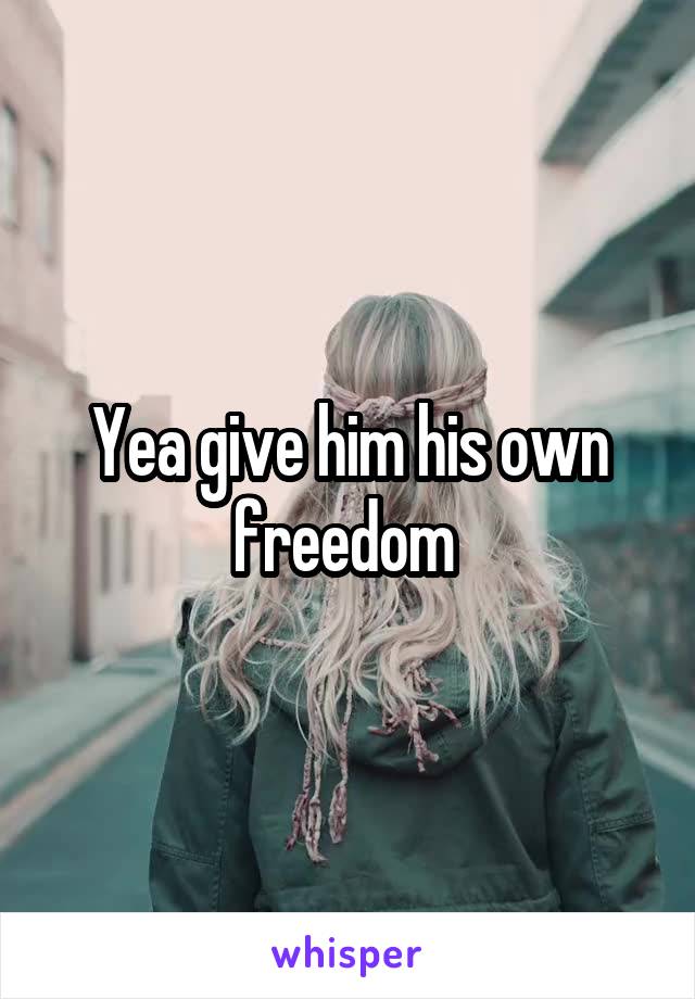 Yea give him his own freedom 
