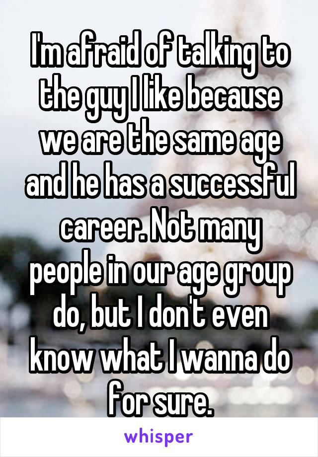 I'm afraid of talking to the guy I like because we are the same age and he has a successful career. Not many people in our age group do, but I don't even know what I wanna do for sure.