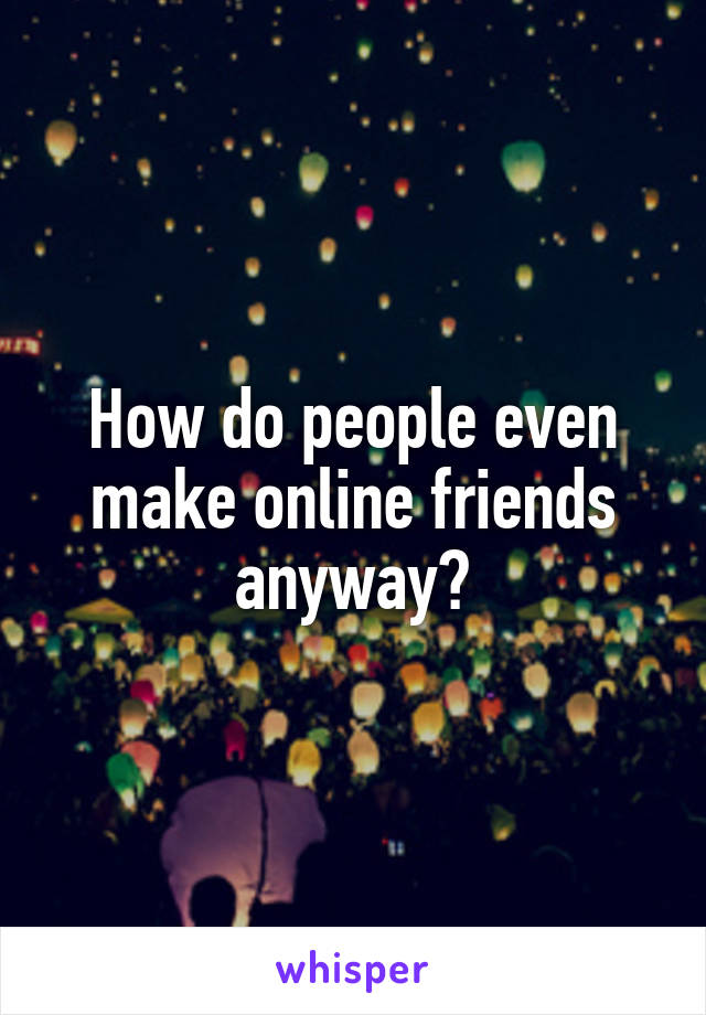 How do people even make online friends anyway?