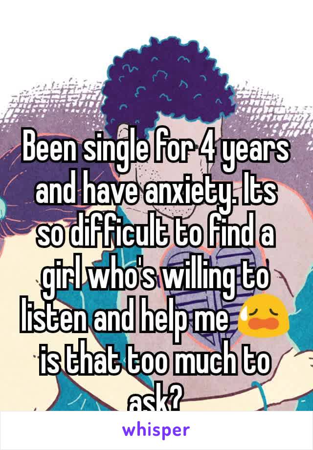 Been single for 4 years and have anxiety. Its so difficult to find a girl who's willing to listen and help me 😥 is that too much to ask?