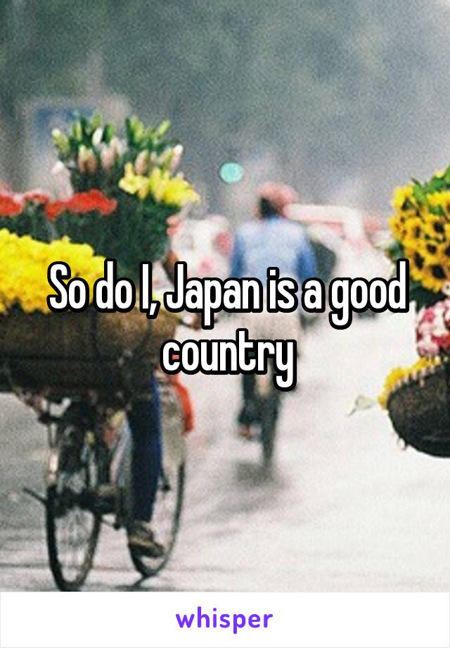 So do I, Japan is a good country