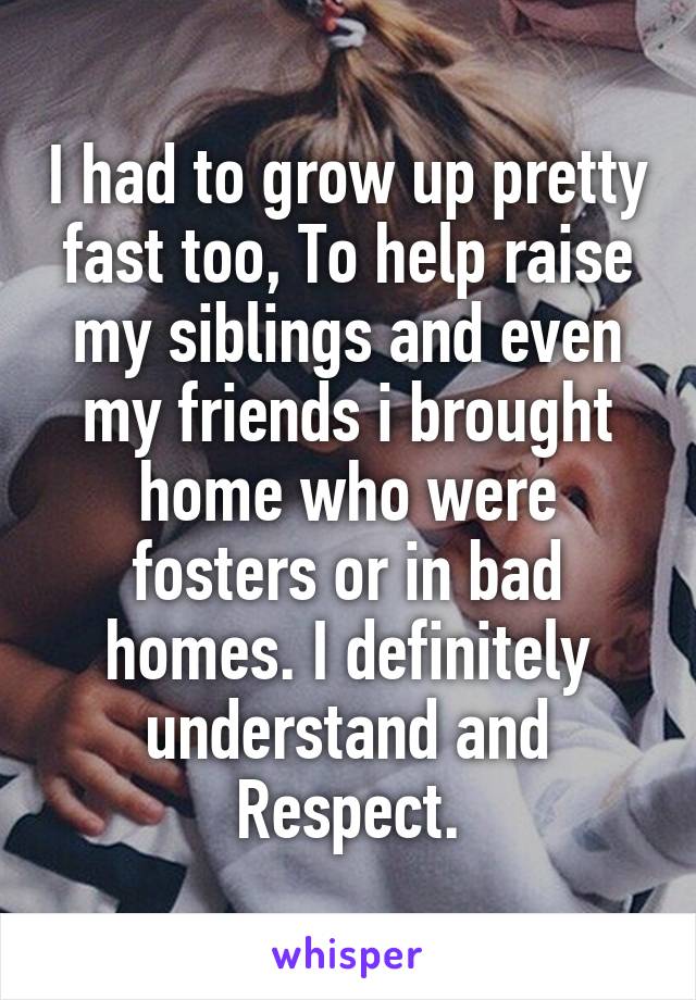 I had to grow up pretty fast too, To help raise my siblings and even my friends i brought home who were fosters or in bad homes. I definitely understand and Respect.