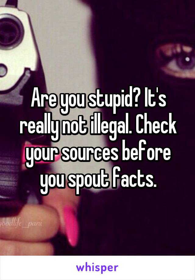 Are you stupid? It's really not illegal. Check your sources before you spout facts.