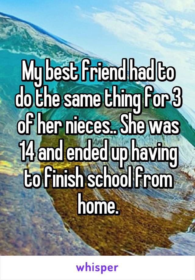 My best friend had to do the same thing for 3 of her nieces.. She was 14 and ended up having to finish school from home.