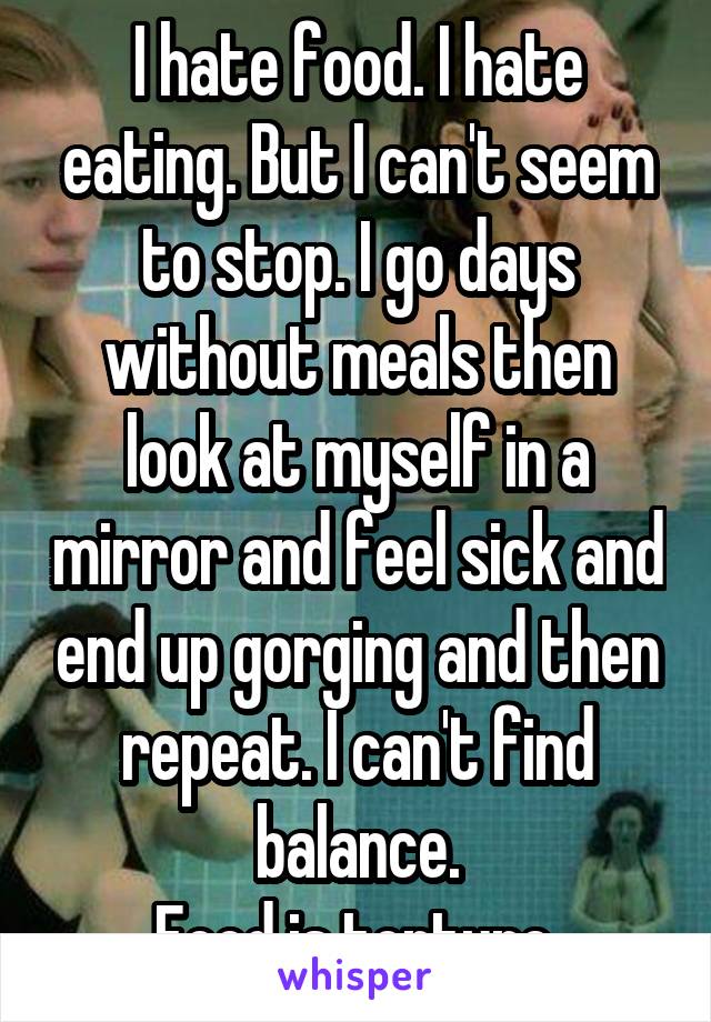 I hate food. I hate eating. But I can't seem to stop. I go days without meals then look at myself in a mirror and feel sick and end up gorging and then repeat. I can't find balance.
Food is torture.