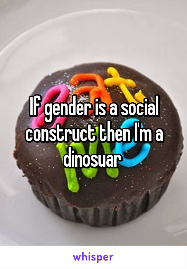 If gender is a social construct then I'm a dinosuar 