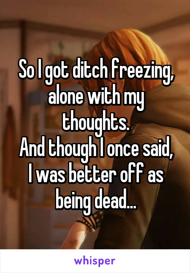 So I got ditch freezing, alone with my thoughts.
And though I once said, I was better off as being dead...