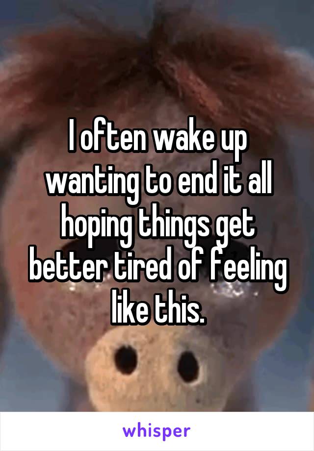 I often wake up wanting to end it all hoping things get better tired of feeling like this.