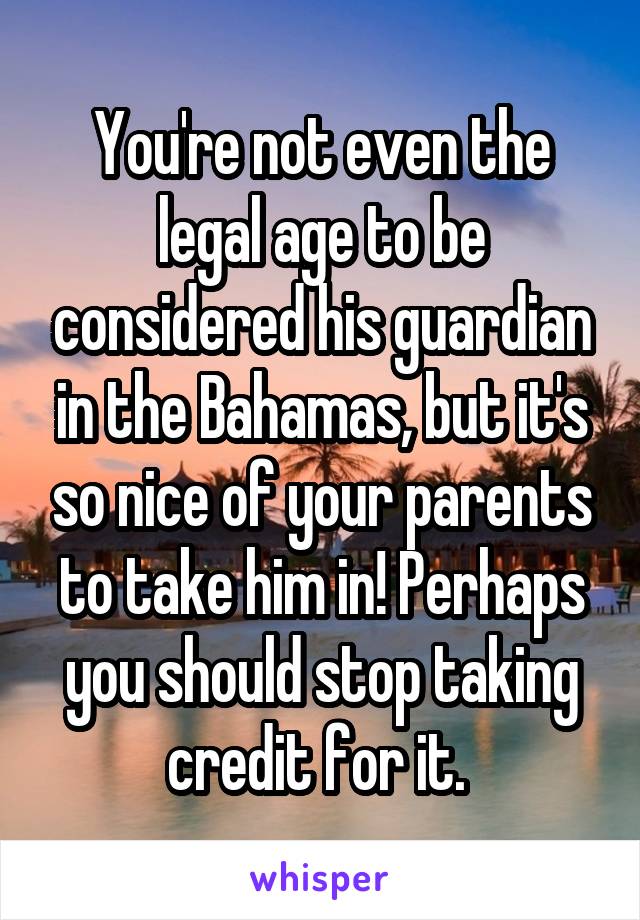You're not even the legal age to be considered his guardian in the Bahamas, but it's so nice of your parents to take him in! Perhaps you should stop taking credit for it. 