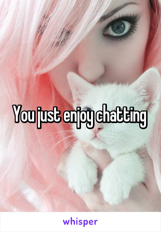 You just enjoy chatting 