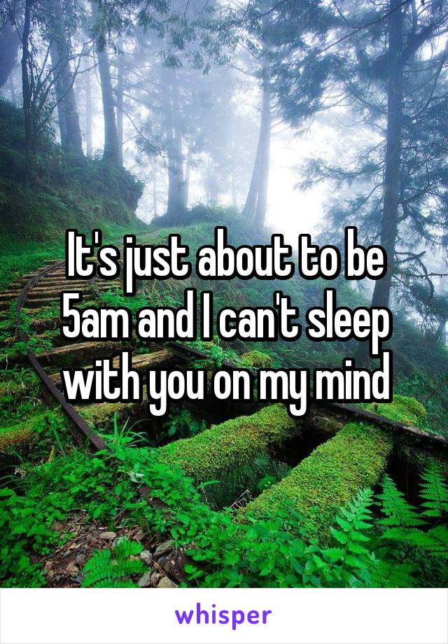 It's just about to be 5am and I can't sleep with you on my mind