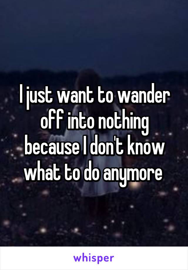 I just want to wander off into nothing because I don't know what to do anymore 